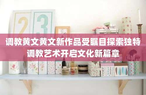 调教黄文黄文新作品受瞩目探索独特调教艺术开启文化新篇章