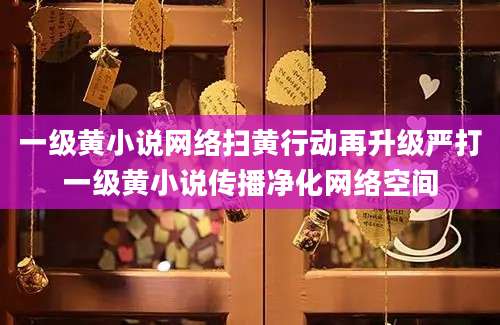 一级黄小说网络扫黄行动再升级严打一级黄小说传播净化网络空间