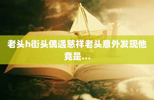 老头h街头偶遇慈祥老头意外发现他竟是...