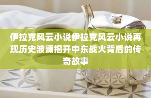 伊拉克风云小说伊拉克风云小说再现历史波澜揭开中东战火背后的传奇故事