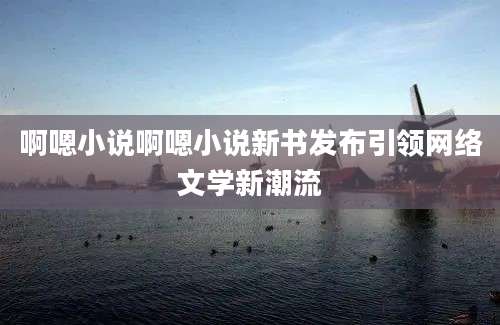 啊嗯小说啊嗯小说新书发布引领网络文学新潮流