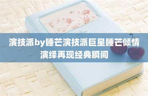 演技派by睡芒演技派巨星睡芒倾情演绎再现经典瞬间