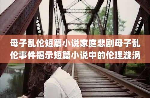 母子乱伦短篇小说家庭悲剧母子乱伦事件揭示短篇小说中的伦理漩涡