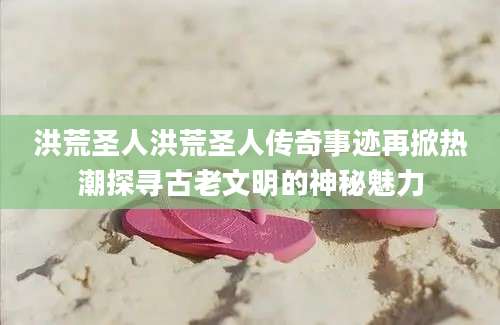 洪荒圣人洪荒圣人传奇事迹再掀热潮探寻古老文明的神秘魅力