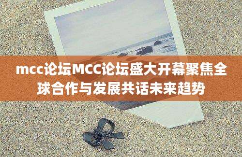 mcc论坛MCC论坛盛大开幕聚焦全球合作与发展共话未来趋势