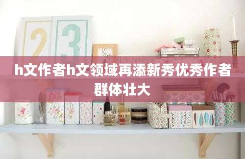 h文作者h文领域再添新秀优秀作者群体壮大