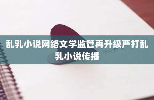 乱乳小说网络文学监管再升级严打乱乳小说传播
