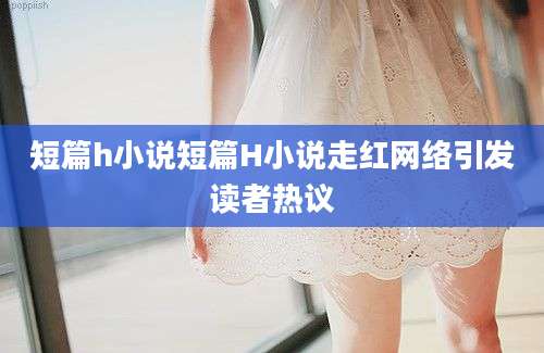 短篇h小说短篇H小说走红网络引发读者热议