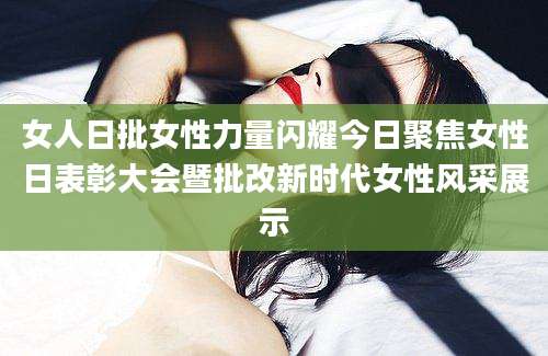 女人日批女性力量闪耀今日聚焦女性日表彰大会暨批改新时代女性风采展示