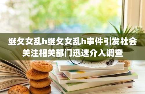 继攵女乱h继攵女乱h事件引发社会关注相关部门迅速介入调查