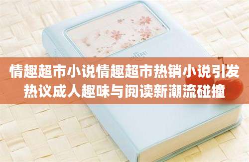情趣超市小说情趣超市热销小说引发热议成人趣味与阅读新潮流碰撞