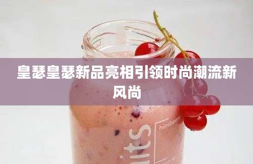 皇瑟皇瑟新品亮相引领时尚潮流新风尚