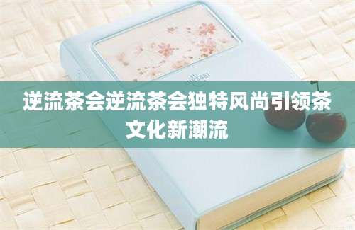 逆流茶会逆流茶会独特风尚引领茶文化新潮流