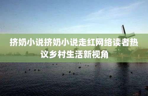 挤奶小说挤奶小说走红网络读者热议乡村生活新视角