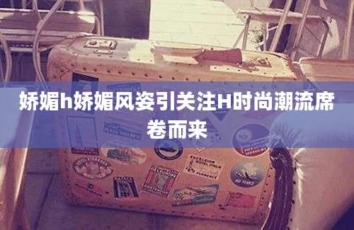 娇媚h娇媚风姿引关注H时尚潮流席卷而来
