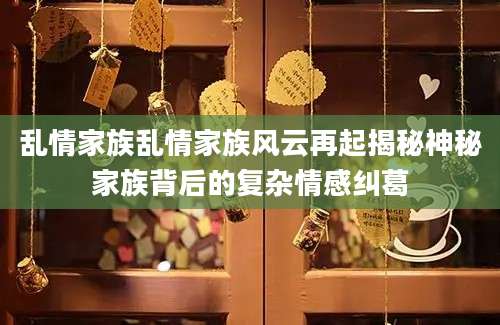 乱情家族乱情家族风云再起揭秘神秘家族背后的复杂情感纠葛