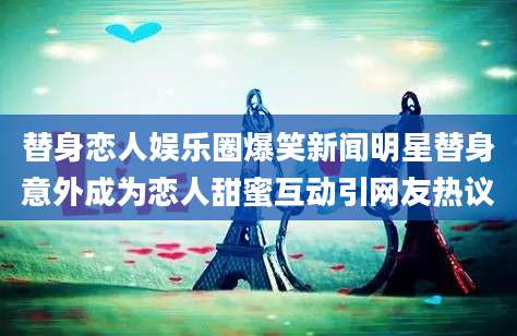 替身恋人娱乐圈爆笑新闻明星替身意外成为恋人甜蜜互动引网友热议