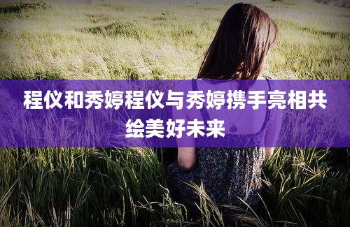 程仪和秀婷程仪与秀婷携手亮相共绘美好未来