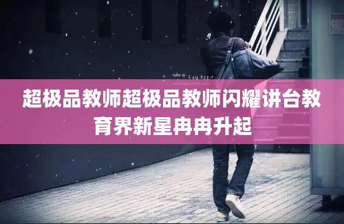 超极品教师超极品教师闪耀讲台教育界新星冉冉升起