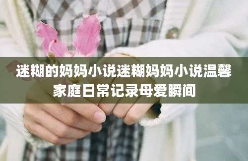 迷糊的妈妈小说迷糊妈妈小说温馨家庭日常记录母爱瞬间
