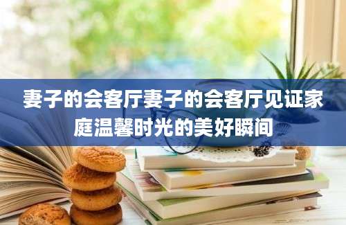 妻子的会客厅妻子的会客厅见证家庭温馨时光的美好瞬间