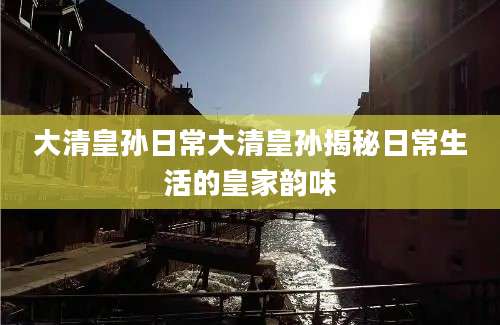 大清皇孙日常大清皇孙揭秘日常生活的皇家韵味