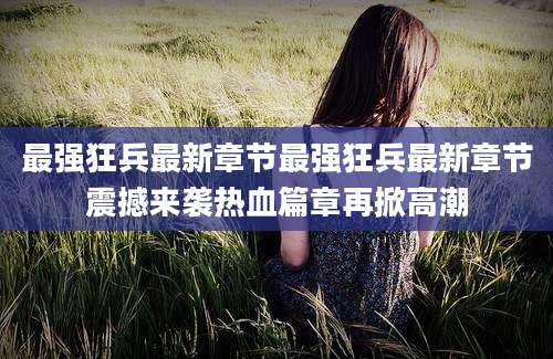 最强狂兵最新章节最强狂兵最新章节震撼来袭热血篇章再掀高潮