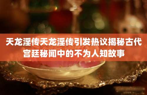 天龙淫传天龙淫传引发热议揭秘古代宫廷秘闻中的不为人知故事