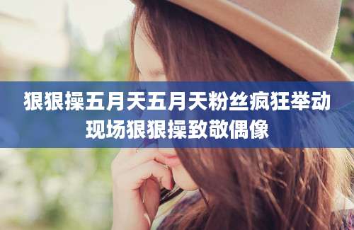 狠狠操五月天五月天粉丝疯狂举动现场狠狠操致敬偶像