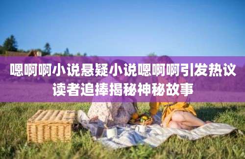 嗯啊啊小说悬疑小说嗯啊啊引发热议读者追捧揭秘神秘故事