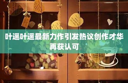 叶遥叶遥最新力作引发热议创作才华再获认可