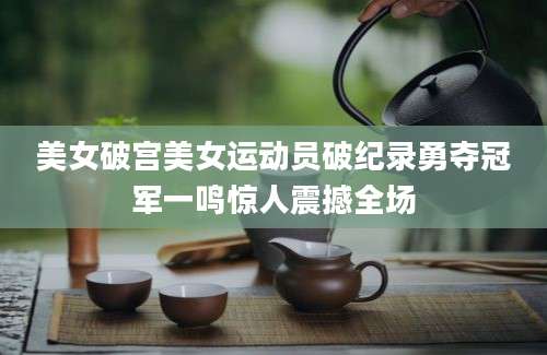 美女破宫美女运动员破纪录勇夺冠军一鸣惊人震撼全场