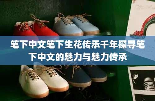 笔下中文笔下生花传承千年探寻笔下中文的魅力与魅力传承