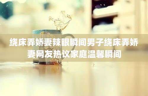 绕床弄娇妻辣眼瞬间男子绕床弄娇妻网友热议家庭温馨瞬间