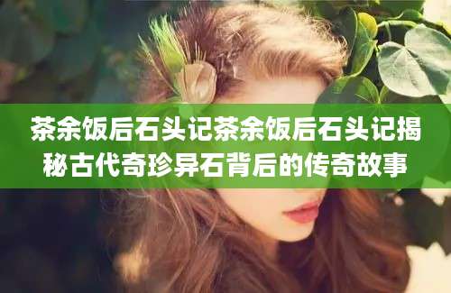 茶余饭后石头记茶余饭后石头记揭秘古代奇珍异石背后的传奇故事