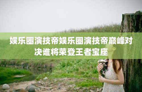 娱乐圈演技帝娱乐圈演技帝巅峰对决谁将荣登王者宝座