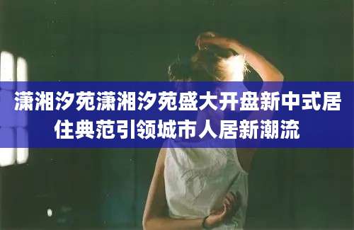 潇湘汐苑潇湘汐苑盛大开盘新中式居住典范引领城市人居新潮流