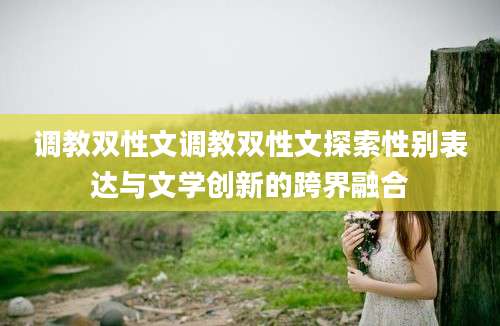 调教双性文调教双性文探索性别表达与文学创新的跨界融合