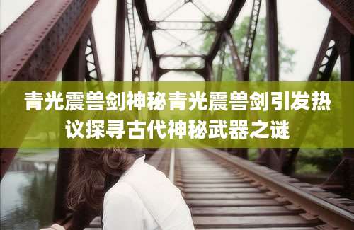 青光震兽剑神秘青光震兽剑引发热议探寻古代神秘武器之谜