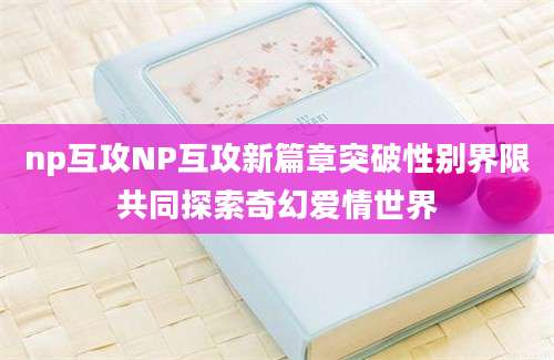 np互攻NP互攻新篇章突破性别界限共同探索奇幻爱情世界