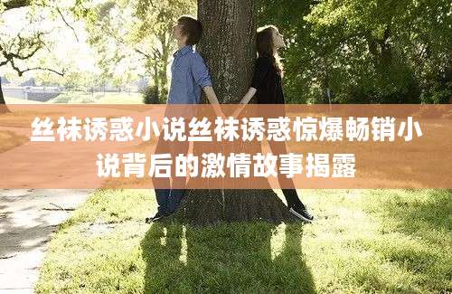 丝袜诱惑小说丝袜诱惑惊爆畅销小说背后的激情故事揭露