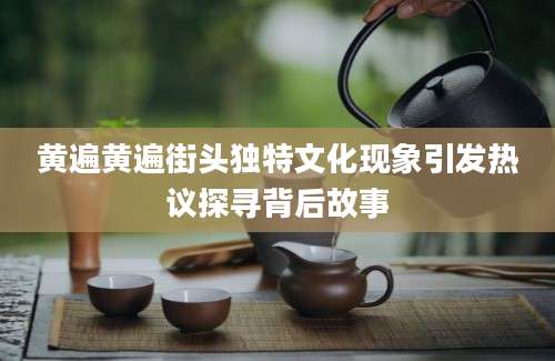 黄遍黄遍街头独特文化现象引发热议探寻背后故事