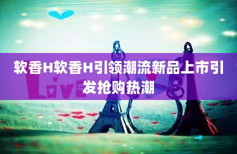 软香H软香H引领潮流新品上市引发抢购热潮