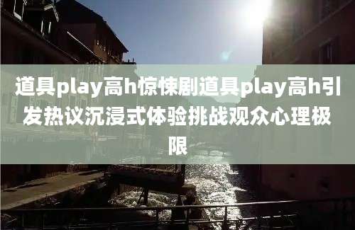 道具play高h惊悚剧道具play高h引发热议沉浸式体验挑战观众心理极限
