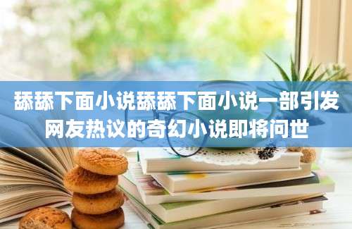 舔舔下面小说舔舔下面小说一部引发网友热议的奇幻小说即将问世