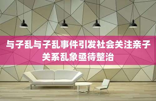 与子乱与子乱事件引发社会关注亲子关系乱象亟待整治