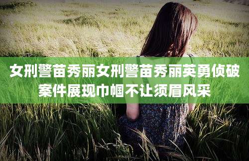 女刑警苗秀丽女刑警苗秀丽英勇侦破案件展现巾帼不让须眉风采