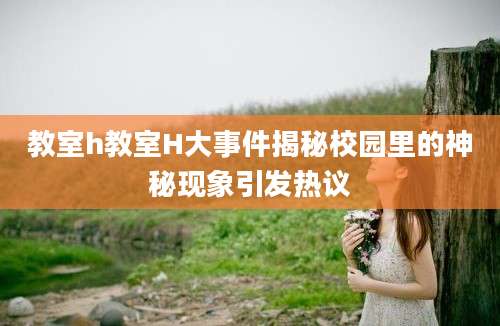 教室h教室H大事件揭秘校园里的神秘现象引发热议