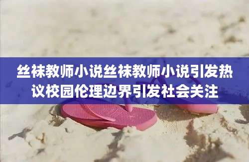 丝袜教师小说丝袜教师小说引发热议校园伦理边界引发社会关注