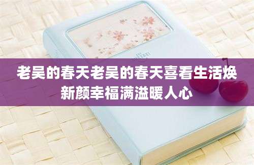 老吴的春天老吴的春天喜看生活焕新颜幸福满溢暖人心